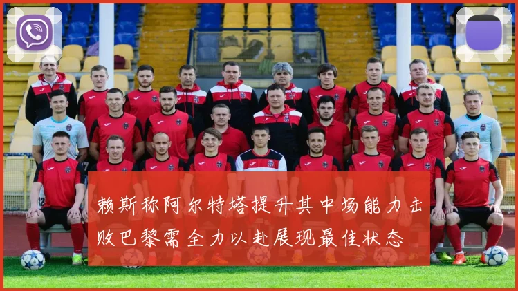 赖斯称阿尔特塔提升其中场能力击败巴黎需全力以赴展现最佳状态