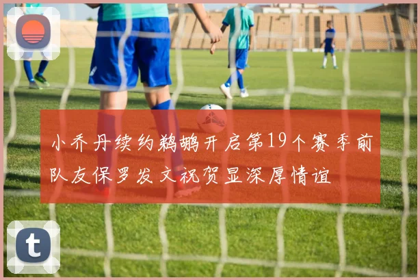 小乔丹续约鹈鹕开启第19个赛季前队友保罗发文祝贺显深厚情谊