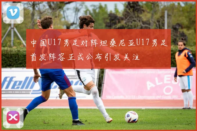中国U17男足对阵坦桑尼亚U17男足首发阵容正式公布引发关注