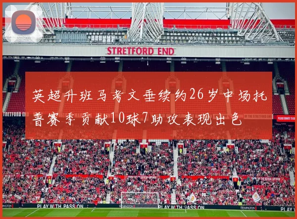 英超升班马考文垂续约26岁中场托普赛季贡献10球7助攻表现出色