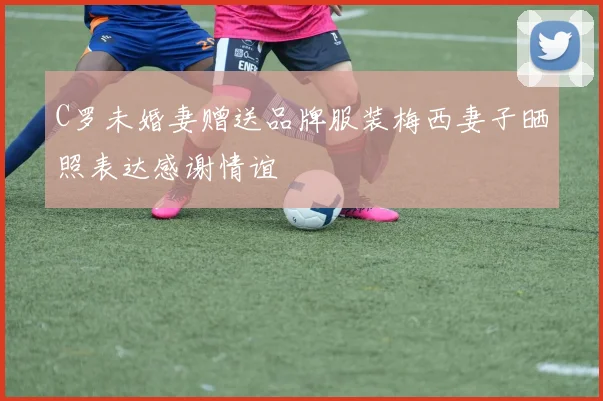 C罗未婚妻赠送品牌服装梅西妻子晒照表达感谢情谊