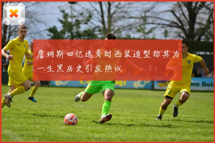 詹姆斯回忆选秀时西装造型称其为一生黑历史引发热议