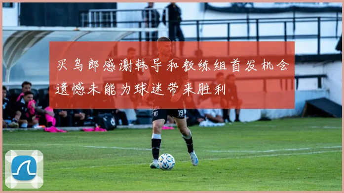 买乌郎感谢韩导和教练组首发机会遗憾未能为球迷带来胜利