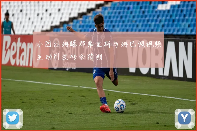 小图拉姆曝邓弗里斯与姆巴佩视频互动引发转会猜测